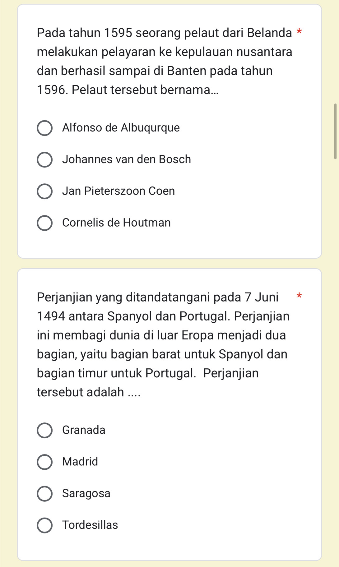 Pada tahun 1595 seorang pelaut dari Belanda *
melakukan pelayaran ke kepulauan nusantara
dan berhasil sampai di Banten pada tahun
1596. Pelaut tersebut bernama...
Alfonso de Albuqurque
Johannes van den Bosch
Jan Pieterszoon Coen
Cornelis de Houtman
Perjanjian yang ditandatangani pada 7 Juni *
1494 antara Spanyol dan Portugal. Perjanjian
ini membagi dunia di luar Eropa menjadi dua
bagian, yaitu bagian barat untuk Spanyol dan
bagian timur untuk Portugal. Perjanjian
tersebut adalah ....
Granada
Madrid
Saragosa
Tordesillas