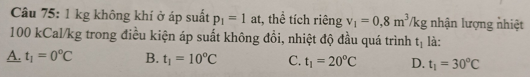 1 kg không khí ở áp suất p_1=1 at, thể tích riêng v_1=0,8m^3/kg nhận lượng nhiệt
100 kCal/kg trong điều kiện áp suất không đổi, nhiệt độ đầu quá trình t_1 là:
A. t_1=0°C B. t_1=10°C C. t_1=20°C D. t_1=30°C