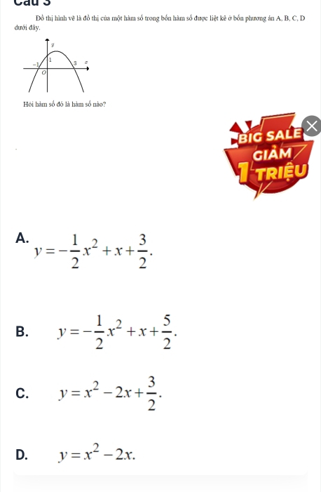 Đồ thị hình vẽ là đồ thị của một hàm số trong bổn hàm số được liệt kê ở bổn phương án A, B, C. D
dưới đây.
Hồi hàm số đó là hàm số nào?
BIG SALE 
GIAM
I triệu
A. y=- 1/2 x^2+x+ 3/2 .
B. y=- 1/2 x^2+x+ 5/2 .
C. y=x^2-2x+ 3/2 .
D. y=x^2-2x.