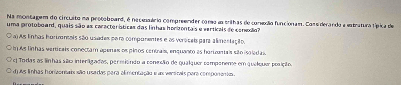 Na montagem do circuito na protoboard, é necessário compreender como as trilhas de conexão funcionam. Considerando a estrutura típica de
uma protoboard, quais são as características das linhas horizontais e verticais de conexão?
a) As linhas horizontais são usadas para componentes e as verticaís para alimentação.
b) As linhas verticais conectam apenas os pinos centrais, enquanto as horizontais são isoladas.
c) Todas as linhas são interligadas, permitindo a conexão de qualquer componente em qualquer posição.
d) As linhas horizontais são usadas para alimentação e as verticais para componentes.