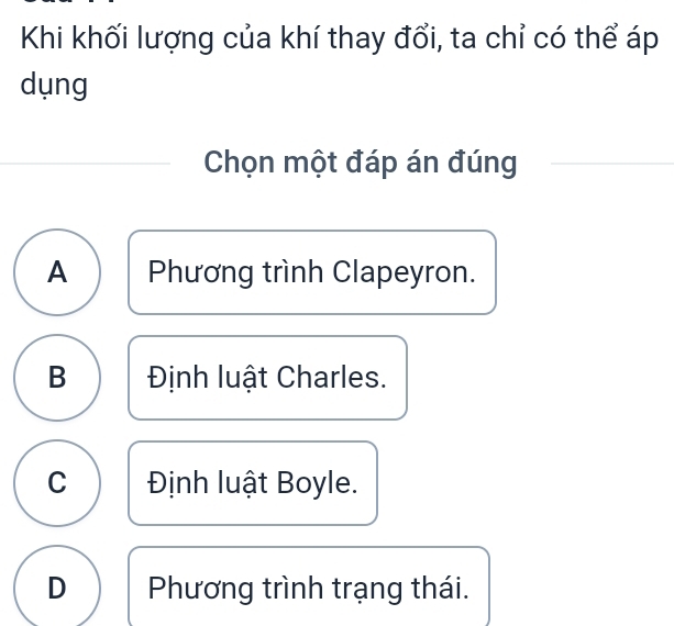 Khi khối lượng của khí thay đổi, ta chỉ có thể áp
dụng
Chọn một đáp án đúng
A Phương trình Clapeyron.
B Định luật Charles.
C Định luật Boyle.
D Phương trình trạng thái.