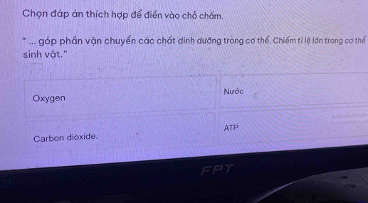 Chọn đáp án thích hợp để điển vào chỗ chấm.
* ... góp phần vận chuyển các chất dinh dưỡng trong cơ thể. Chiếm tỉ lệ lớn trong cơ thể
sinh vật."
Nước
Oxygen
ATP
Carbon dioxide.