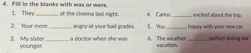 Fill in the blanks with was or were. 
1. They_ at the cinema last night. 4. Carlos_ excited about the trip. 
2. Your mom _angry at your bad grades. 5. You_ happy with your new car. 
3. My sister _a doctor when she was 6. The weather _perfect during our 
younger. vacation.