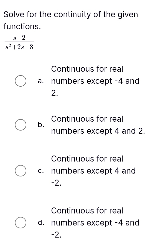 Solve for the continuity of the given
functions.
 (s-2)/s^2+2s-8 
Continuous for real
a. numbers except -4 and
2.
Continuous for real
b.
numbers except 4 and 2.
Continuous for real
c. numbers except 4 and
-2.
Continuous for real
d. numbers except -4 and
-2.