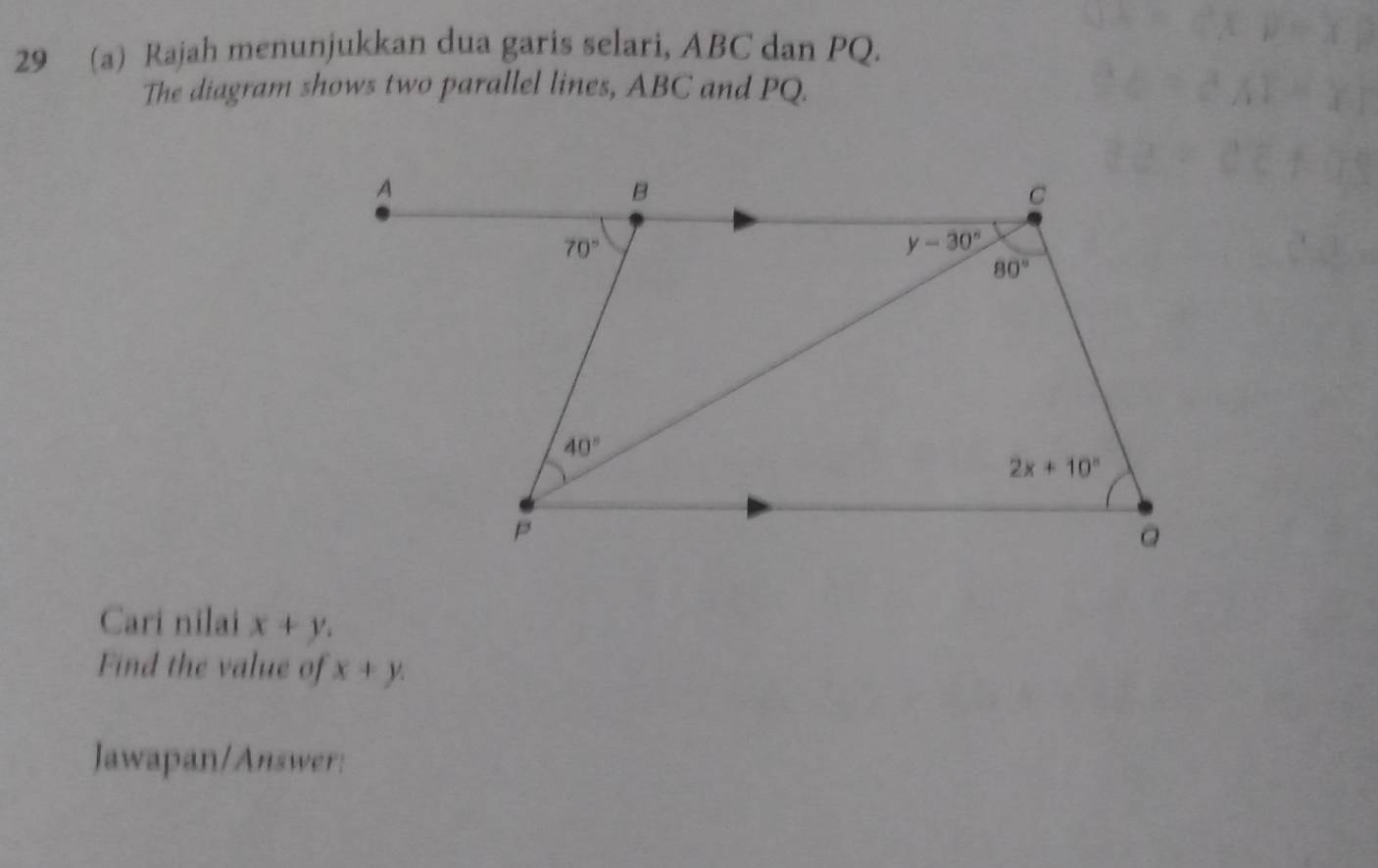 29 (a) Rajah menunjukkan dua garis selari, ABC dan PQ.
The diagram shows two parallel lines, ABC and PQ.
Cari nilai x+y.
Find the value of x+y.
Jawapan/Answer: