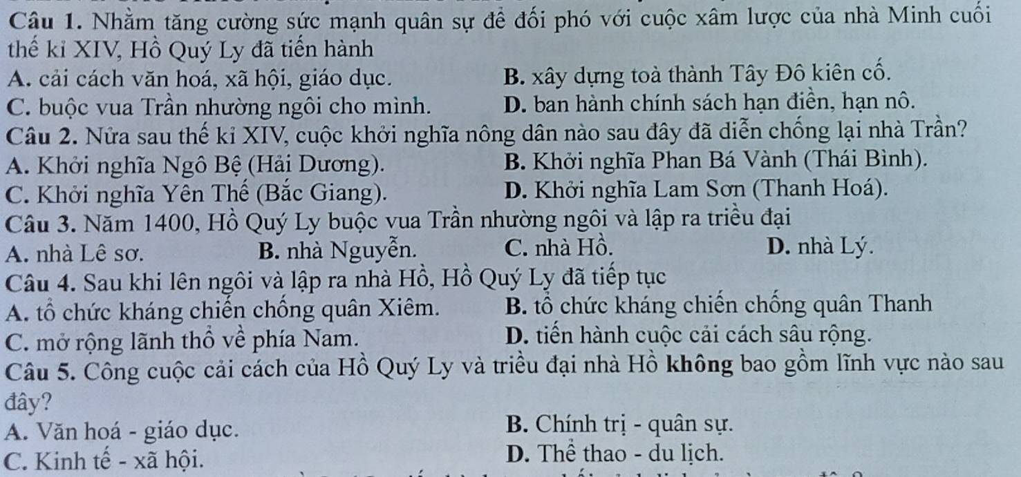 Nhằm tăng cường sức mạnh quân sự để đối phó với cuộc xâm lược của nhà Minh cuối
thế kỉ XIV, Hồ Quý Ly đã tiến hành
A. cải cách văn hoá, xã hội, giáo dục. B. xây dựng toà thành Tây Đô kiên cố.
C. buộc vua Trần nhường ngôi cho mình. D. ban hành chính sách hạn điền, hạn nô.
Câu 2. Nửa sau thế kỉ XIV, cuộc khởi nghĩa nông dân nào sau đây đã diễn chống lại nhà Trần?
A. Khởi nghĩa Ngô Bệ (Hải Dương). B. Khởi nghĩa Phan Bá Vành (Thái Bình).
C. Khởi nghĩa Yên Thế (Bắc Giang). D. Khởi nghĩa Lam Sơn (Thanh Hoá).
Câu 3. Năm 1400, Hồ Quý Ly buộc vua Trần nhường ngôi và lập ra triều đại
A. nhà Lê sơ. B. nhà Nguyễn. C. nhà Hồ. D. nhà Lý.
Câu 4. Sau khi lên ngôi và lập ra nhà Hồ, Hồ Quý Ly đã tiếp tục
A. tổ chức kháng chiến chồng quân Xiêm. B. tổ chức kháng chiến chống quân Thanh
C. mở rộng lãnh thổ về phía Nam.
D. tiến hành cuộc cải cách sâu rộng.
Câu 5. Công cuộc cải cách của Hồ Quý Ly và triều đại nhà Hồ không bao gồm lĩnh vực nào sau
đây?
A. Văn hoá - giáo dục.
B. Chính trị - quân sự.
C. Kinh tế - xã hội.
D. Thể thao - du lịch.