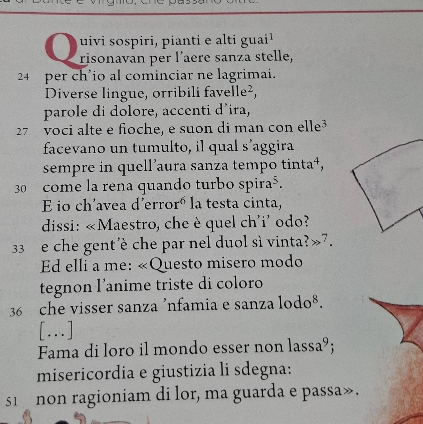 uivi sospiri, pianti e alti guai 
risonavan per l’aere sanza stelle,
24 per ch’io al cominciar ne lagrimai. 
Diverse lingue, orribili fav elle^2 
parole di dolore, accenti d’ira,
27 voci alte e fioche, e suon di man con el le 
facevano un tumulto, il qual s’aggira 
sempre in quell’aura sanza tempo tin ta 4,
30 come la rena quando turbo sp ira^5. 
E io ch'avea d'erro r^6 la testa cinta, 
dissi: ∠ M laestro, che è quel ch'i' odo?
33 e che gent'è che par nel duol sì vinta?»7. 
Ed elli a me: «Questo misero modo 
tegnon l’anime triste di coloro
36 che visser sanza ’nfamia e sanza 1odo^8. 
[...] 
Fama di loro il mondo esser non lassa^9; 
misericordia e giustizia li sdegna: 
51 non ragioniam di lor, ma guarda e passa».