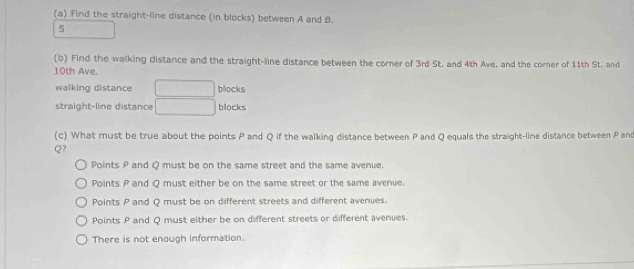 Find the straight-line distance (in blocks) between A and B.
(b) Find the walking distance and the straight-line distance between the corner of 3rd St. and 4th Ave, and the corner of 11th St. and
10th Ave.
walking distance bllocks
straight-line distance blocks
(c) What must be true about the points P and Q if the walking distance between P and Q equals the straight-line distance between P ant
Q?
Points P and Q must be on the same street and the same avenue.
Points P and Q must either be on the same street or the same avenue.
Points P and Q must be on different streets and different avenues.
Points P and Q must either be on different streets or different avenues.
There is not enough information.