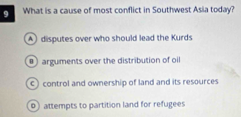 What is a cause of most conflict in Southwest Asia today?
disputes over who should lead the Kurds
arguments over the distribution of oil
c) control and ownership of land and its resources
attempts to partition land for refugees