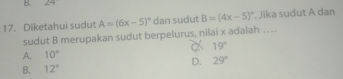 ∠ 4
17. Diketahui sudut A=(6x-5)^circ  dan sudut B=(4x-5)^circ . Jika sudut A dan
sudut B merupakan sudut berpelurus, nilai x adalah ….
19°
A. 10°
B. 12° D. 29°