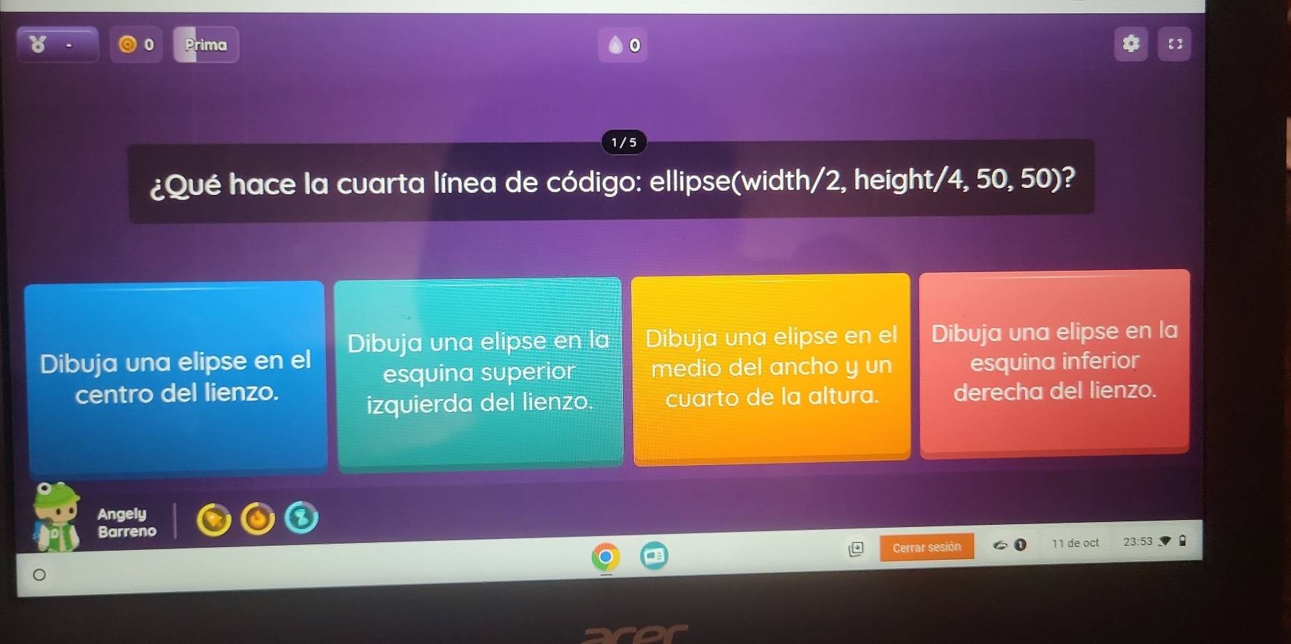 Prima 0 【】
1/ 5
¿Qué hace la cuarta línea de código: ellipse(width/2, height/4, 50, 50)?
Dibuja una elipse en la Dibuja una elipse en el Dibuja una elipse en la
Dibuja una elipse en el esquina inferior
esquina superior medio del ancho y un
centro del lienzo. derecha del lienzo.
izquierda del lienzo. cuarto de la altura.
Angely
Barreno
Cerrar sesión 11 de oct 23:53