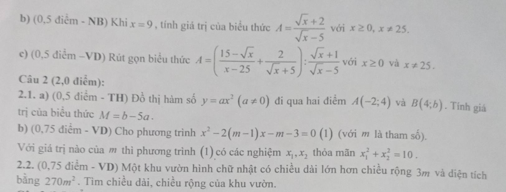 (0,5 điểm - NB) Khi x=9 , tính giá trị của biểu thức A= (sqrt(x)+2)/sqrt(x)-5  với x≥ 0, x!= 25. 
c) (0,5 điểm -VD) Rút gọn biểu thức A=( (15-sqrt(x))/x-25 + 2/sqrt(x)+5 ): (sqrt(x)+1)/sqrt(x)-5  với x≥ 0 và x!= 25. 
Câu 2 (2,0 điểm): 
2.1. a) (0,5 điểm - TH) Đồ thị hàm số y=ax^2(a!= 0) đi qua hai điểm A(-2;4) và B(4;b). Tính giá 
trị của biểu thức M=b-5a. 
b) (0,75 điểm - VD) Cho phương trình x^2-2(m-1)x-m-3=0 (1) (với m là tham số). 
Với giá trị nào của m thì phương trình (1) có các nghiệm x_1, x_2 thỏa mãn x_1^(2+x_2^2=10. 
2.2. (0,75 điểm - VD) Một khu vườn hình chữ nhật có chiều dài lớn hơn chiều rộng 3m và diện tích 
bàng 270m^2). Tìm chiều dài, chiều rộng của khu vườn.