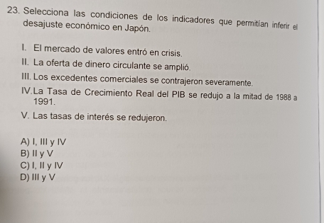 Selecciona las condiciones de los indicadores que permitían inferir el
desajuste económico en Japón.
. El mercado de valores entró en crisis.
II. La oferta de dinero circulante se amplió.
III. Los excedentes comerciales se contrajeron severamente.
IV.La Tasa de Crecimiento Real del PIB se redujo a la mitad de 1988 a
1991.
V. Las tasas de interés se redujeron.
A) I,Ⅲy Ⅳ
B)Ⅱ yV
C) I,ⅡyⅣ
D)Ⅲ γV