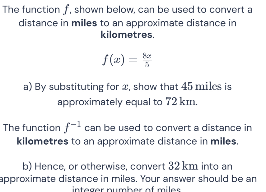 The function f, shown below, can be used to convert a 
distance in miles to an approximate distance in
kilometres.
f(x)= 8x/5 
a) By substituting for x, show that 45 miles is 
approximately equal to 72 km. 
The function f^(-1) can be used to convert a distance in
kilometres to an approximate distance in miles. 
b) Hence, or otherwise, convert 32 km into an 
approximate distance in miles. Your answer should be an 
integer number of miles