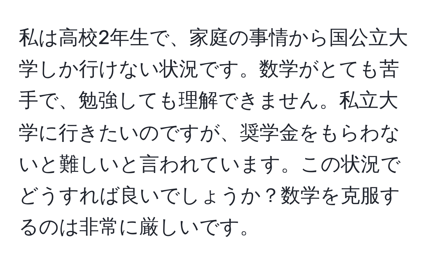 私は高校2年生で、家庭の事情から国公立大学しか行けない状況です。数学がとても苦手で、勉強しても理解できません。私立大学に行きたいのですが、奨学金をもらわないと難しいと言われています。この状況でどうすれば良いでしょうか？数学を克服するのは非常に厳しいです。