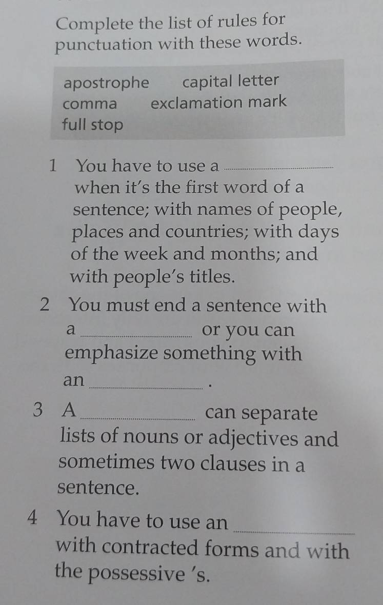 Complete the list of rules for
punctuation with these words.
apostrophe capital letter
comma exclamation mark
full stop
1 You have to use a_
when it's the first word of a
sentence; with names of people,
places and countries; with days
of the week and months; and
with people’s titles.
2 You must end a sentence with
a _or you can
emphasize something with
an_
.
3 A_ can separate
lists of nouns or adjectives and
sometimes two clauses in a
sentence.
_
4 You have to use an
with contracted forms and with
the possessive ’s.