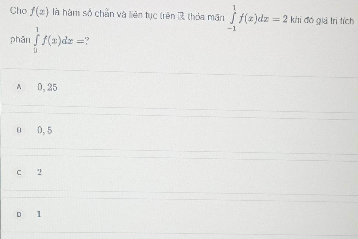 Cho f(x) là hàm số chẵn và liên tục trên R thỏa mãn ∈tlimits _(-1)^1f(x)dx=2 khi đó giá trị tích
phân ∈tlimits _0^1f(x)dx=
A 0, 25
B 0,5
C 2
D 1