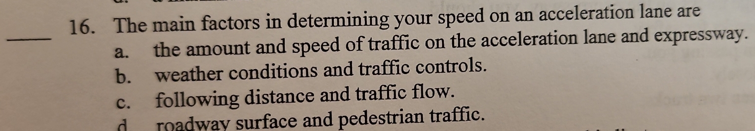 The main factors in determining your speed on an acceleration lane are
_
a. the amount and speed of traffic on the acceleration lane and expressway.
b. weather conditions and traffic controls.
c. following distance and traffic flow.
d roadway surface and pedestrian traffic.