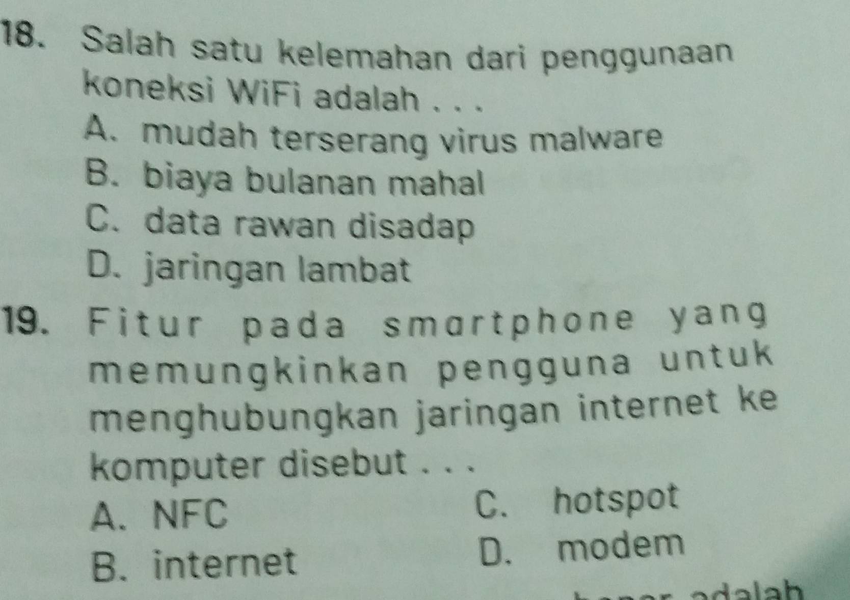 Salah satu kelemahan dari penggunaan
koneksi WiFi adalah . . .
A. mudah terserang virus malware
B. biaya bulanan mahal
C. data rawan disadap
D. jaringan lambat
19. Fitur pada smartphone yang
memungkinkan pengguna untuk 
menghubungkan jaringan internet ke 
komputer disebut . . .
A. NFC C. hotspot
B. internet D. modem