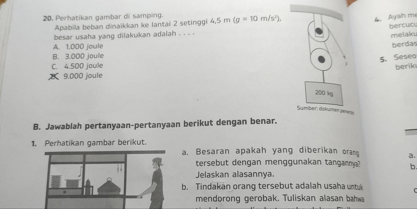 Perhatikan gambar di samping.
Apabila beban dinaikkan ke lantai 2 setinggi 4,5m(g=10m/s^2), 
4. Ayah me
bercucu
besar usaha yang dilakukan adalah . . . .
melaku
A. 1.000 joule
berdas
B. 3.000 joule
5. Seseo
C. 4.500 joule berik
9.000 joule
it
B. Jawablah pertanyaan-pertanyaan berikut dengan benar.
1. Perhatikan gambar berikut.
a. Besaran apakah yang diberikan orang
a.
tersebut dengan menggunakan tangannya?
b.
Jelaskan alasannya.
b. Tindakan orang tersebut adalah usaha untuk
C
mendorong gerobak. Tuliskan alasan bahwa