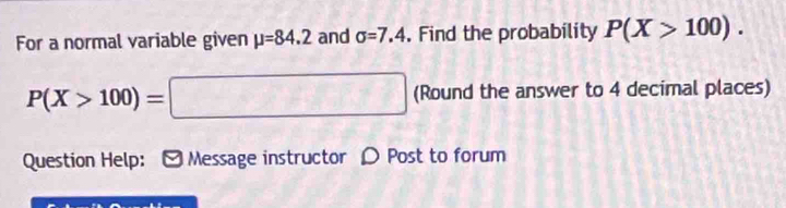 For a normal variable given mu =84.2 and sigma =7.4. Find the probability P(X>100).
P(X>100)=□ (Round the answer to 4 decimal places) 
Question Help: Message instructor ρ Post to forum