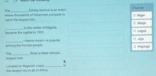 Msteh the rolowy
The _fishing festival is an event Choices
where thousands of fishermen compete to = Niger
catch the largest fish.
≡ Abuja
_in the center of Nigeria
became the capital in 1991. == Lagos
_
—dance music—is popular 1I Juju
among the Yoruba people.
| Argungu
The_ River is West Africa's
largest river.
Located on Nigeria's coast, _is
the largest city in all of Africa.