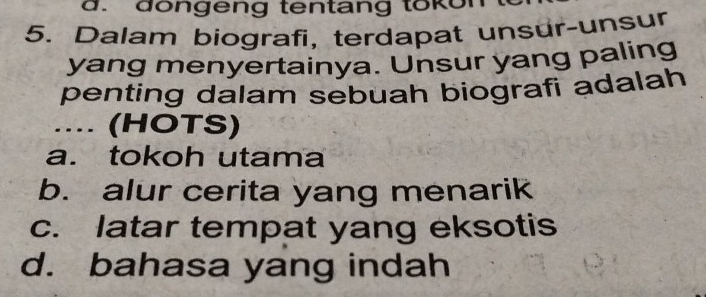 dongeng tentang tokon
5. Dalam biografi, terdapat unsur-unsur
yang menyertainya. Unsur yang paling
penting dalam sebuah biografi adalah
.... (HOTS)
a. tokoh utama
b. alur cerita yang menarik
c. latar tempat yang eksotis
d. bahasa yang indah