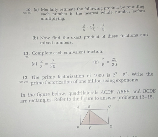 Mentally estimate the following product by rounding
(26,20 each number to the nearest whole number before 
multiplying:
 3/4 · 5 1/3 · 1 1/8 
(b) Now find the exact product of these fractions and 
mixed numbers. 
11. Complete each equivalent fraction: 
(15) 
(a)  2/3 = ?/30  (b)  ?/6 = 25/30 
12. The prime factorization of 1000 is 2^3· 5^3. Write the
sqrt(circ ) 0. 21) prime factorization of one billion using exponents. 
In the figure below, quadrilaterals ACDF, ABEF, and BCDE
are rectangles. Refer to the figure to answer problems 13-15.