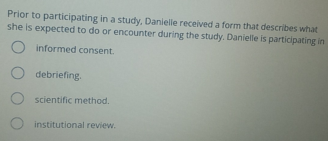 Prior to participating in a study, Danielle received a form that describes what
she is expected to do or encounter during the study. Danielle is participating in
informed consent.
debriefing.
scientific method.
institutional review.