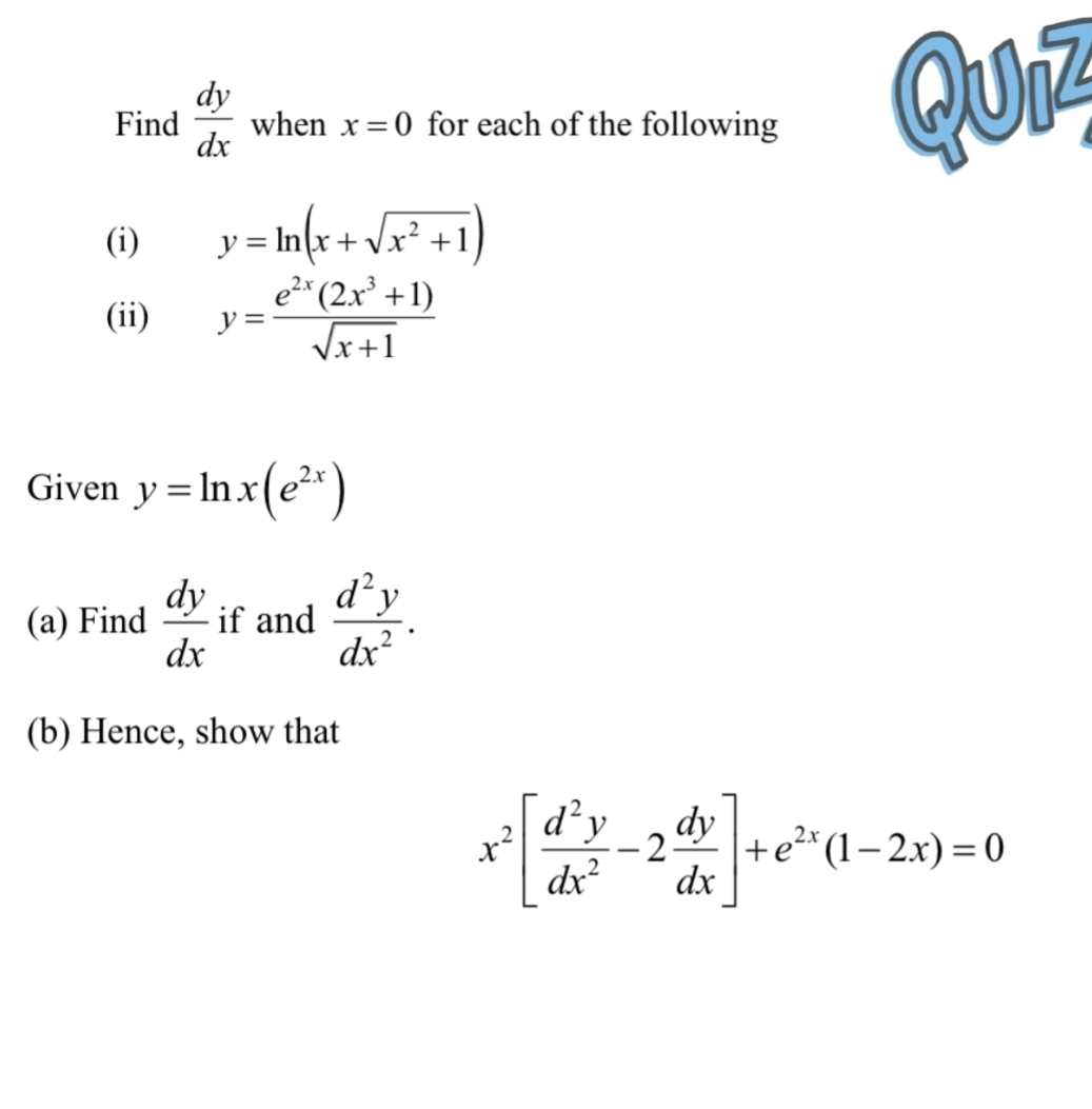 Find  dy/dx  when x=0 for each of the following Quiz 
(i) y=ln (x+sqrt(x^2+1))
(ii) y= (e^(2x)(2x^3+1))/sqrt(x+1) 
Given y=ln x(e^(2x))
(a) Find  dy/dx  if and  d^2y/dx^2 . 
(b) Hence, show that
x^2[ d^2y/dx^2 -2 dy/dx ]+e^(2x)(1-2x)=0