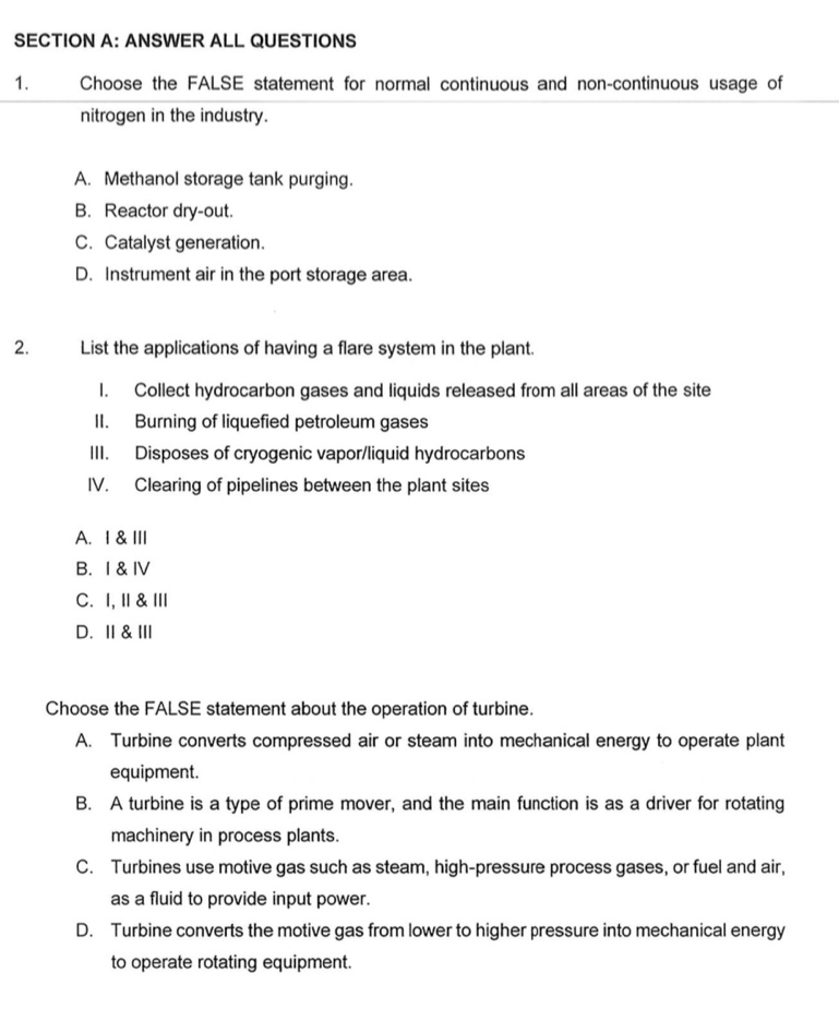 ANSWER ALL QUESTIONS
1. Choose the FALSE statement for normal continuous and non-continuous usage of
nitrogen in the industry.
A. Methanol storage tank purging.
B. Reactor dry-out.
C. Catalyst generation.
D. Instrument air in the port storage area.
2. List the applications of having a flare system in the plant.
I. Collect hydrocarbon gases and liquids released from all areas of the site
II. Burning of liquefied petroleum gases
III. Disposes of cryogenic vapor/liquid hydrocarbons
IV. Clearing of pipelines between the plant sites
A. I &III
B. I & IV
C. I,Ⅱ &Ⅲ
D. Ⅱ&Ⅲ
Choose the FALSE statement about the operation of turbine.
A. Turbine converts compressed air or steam into mechanical energy to operate plant
equipment.
B. A turbine is a type of prime mover, and the main function is as a driver for rotating
machinery in process plants.
C. Turbines use motive gas such as steam, high-pressure process gases, or fuel and air,
as a fluid to provide input power.
D. Turbine converts the motive gas from lower to higher pressure into mechanical energy
to operate rotating equipment.