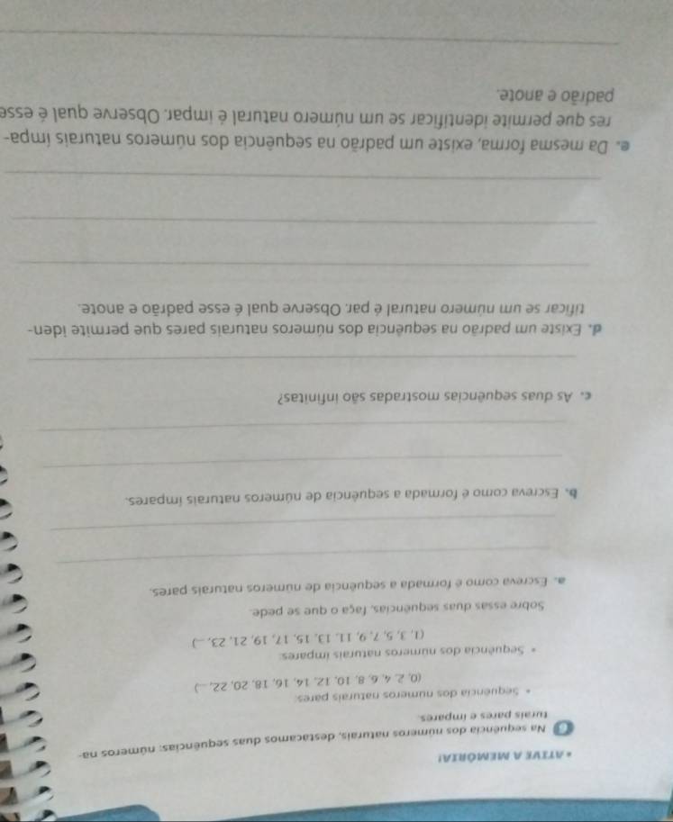 ATIVE A MEMÓRIA! 
Na sequência dos números naturais, destácamos duas sequências: números na- 
turais pares e impares. 
Sequência dos números naturais pares: 
(0, 2, 4, 6, 8, 10, 12, 14, 16, 18, 20, 22, ...) 
Sequência dos números naturais impares: 
(1, 3, 5, 7, 9, 11, 13, 15, 17, 19, 21, 23, ...) 
Sobre essas duas sequências, faça o que se pede. 
a. Escreva como é formada a sequência de números naturais pares. 
_ 
_ 
b. Escreva como é formada a sequência de números naturais ímpares. 
_ 
_ 
c. As duas sequências mostradas são infinitas? 
_ 
de Existe um padrão na sequência dos números naturais pares que permite iden- 
tificar se um número natural é par. Observe qual é esse padrão e anote. 
_ 
_ 
_ 
e Da mesma forma, existe um padrão na sequência dos números naturais ímpa- 
res que permite identificar se um número natural é impar. Observe qual é esse 
padrão e anote. 
_