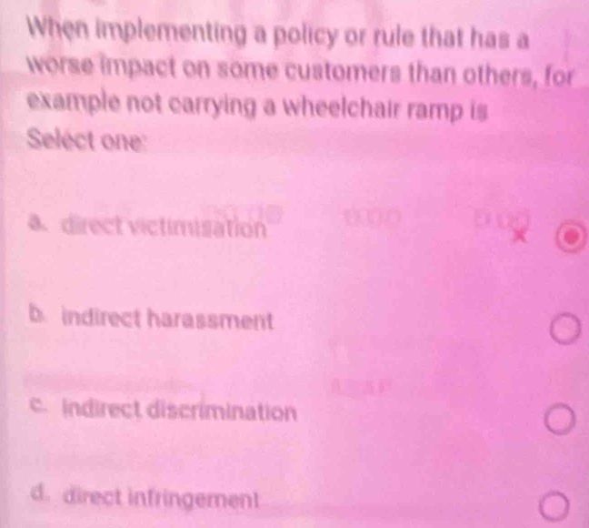 When implementing a policy or rule that has a
worse impact on some customers than others, for
example not carrying a wheelchair ramp is
Select one:
b indirect harassment
c.indirect discrimination
d. direct infringement