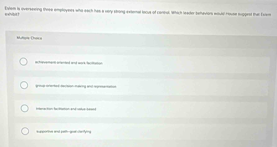 Eslem is overseeing three employees who each has a very strong external locus of control. Which leader behaviors would House suggest that Eslem
exhibit?
Multiple Choice
achievement-oriented and work facilitation
group-oriented decision-making and representation
interaction facilitation and value-based
supportive and path--goal clarifying