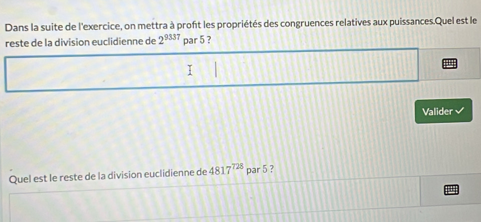 Dans la suite de l'exercice, on mettra à proft les propriétés des congruences relatives aux puissances.Quel est le 
reste de la division euclidienne de 2^(9337) par 5 ? 
Valider 
Quel est le reste de la division euclidienne de 4817^(728) par 5 ?