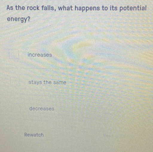 As the rock falls, what happens to its potential
energy?
increases
stays the same
decreases
Rewatch