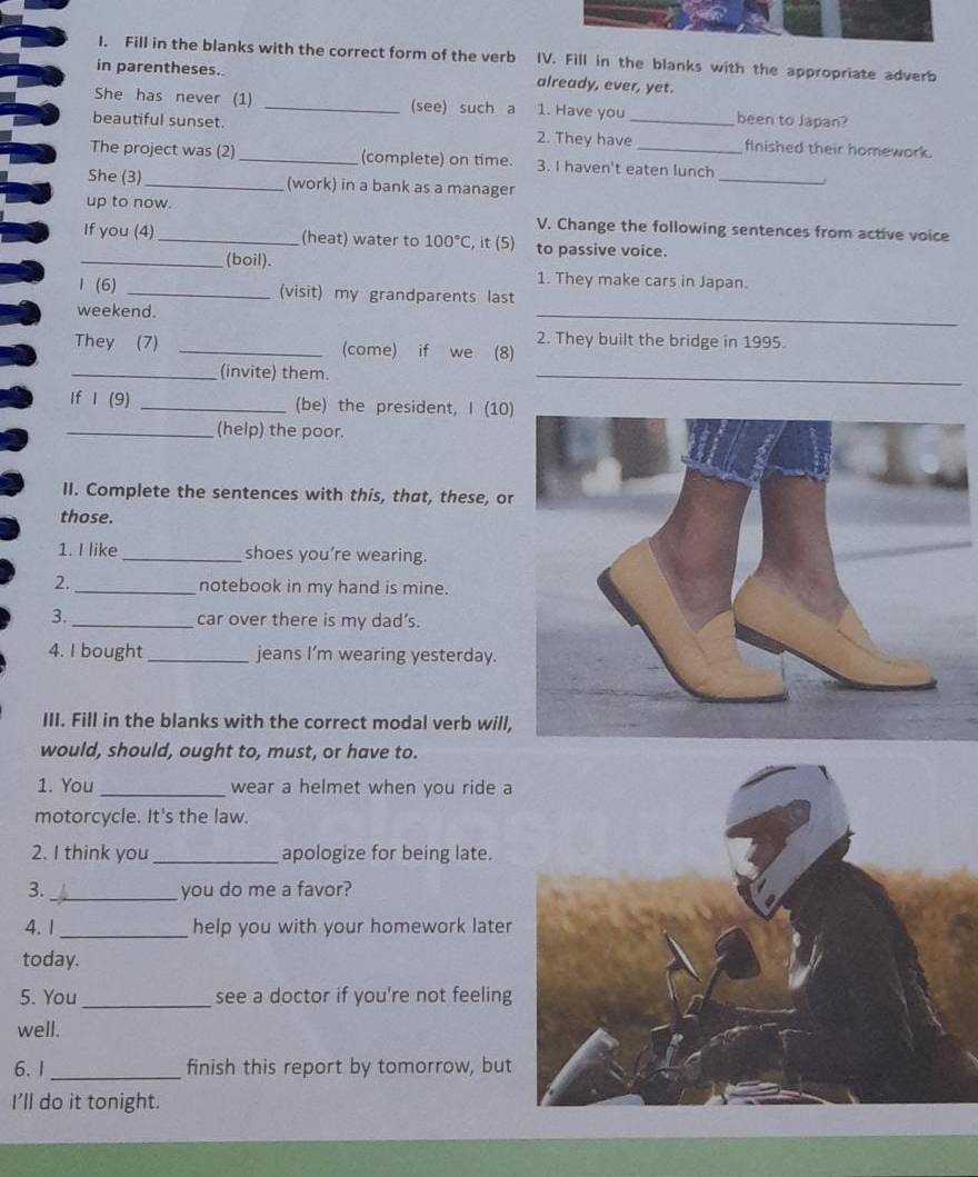 Fill in the blanks with the correct form of the verb IV. Fill in the blanks with the appropriate adverb 
in parentheses. already, ever, yet. 
She has never (1) _(see) such a 1. Have you been to Japan? 
beautiful sunset. 2. They have_ finished their homework. 
_ 
The project was (2) _(complete) on time. 3. I haven't eaten lunch 
She (3)_ (work) in a bank as a manager 
up to now. V. Change the following sentences from active voice 
If you (4) _(heat) water to 100°C , it (5) to passive voice. 
_(boil). 
1. They make cars in Japan. 
1 (6) _(visit) my grandparents last 
weekend. 
_ 
2. They built the bridge in 1995. 
They (7) _(come) if we (8) 
_(invite) them. 
_ 
If I (9) _(be) the president, I (10 
_(help) the poor. 
II. Complete the sentences with this, that, these, or 
those. 
1. I like_ shoes you’re wearing. 
2._ notebook in my hand is mine. 
3. _car over there is my dad’s. 
4. I bought_ jeans I’m wearing yesterday. 
III. Fill in the blanks with the correct modal verb will 
would, should, ought to, must, or have to. 
1. You _wear a helmet when you ride a 
motorcycle. It's the law. 
2. I think you _apologize for being late. 
3. _you do me a favor? 
4. 1_ help you with your homework later 
today. 
5. You _see a doctor if you're not feeling 
well. 
6. 1 _finish this report by tomorrow, but 
I'll do it tonight.