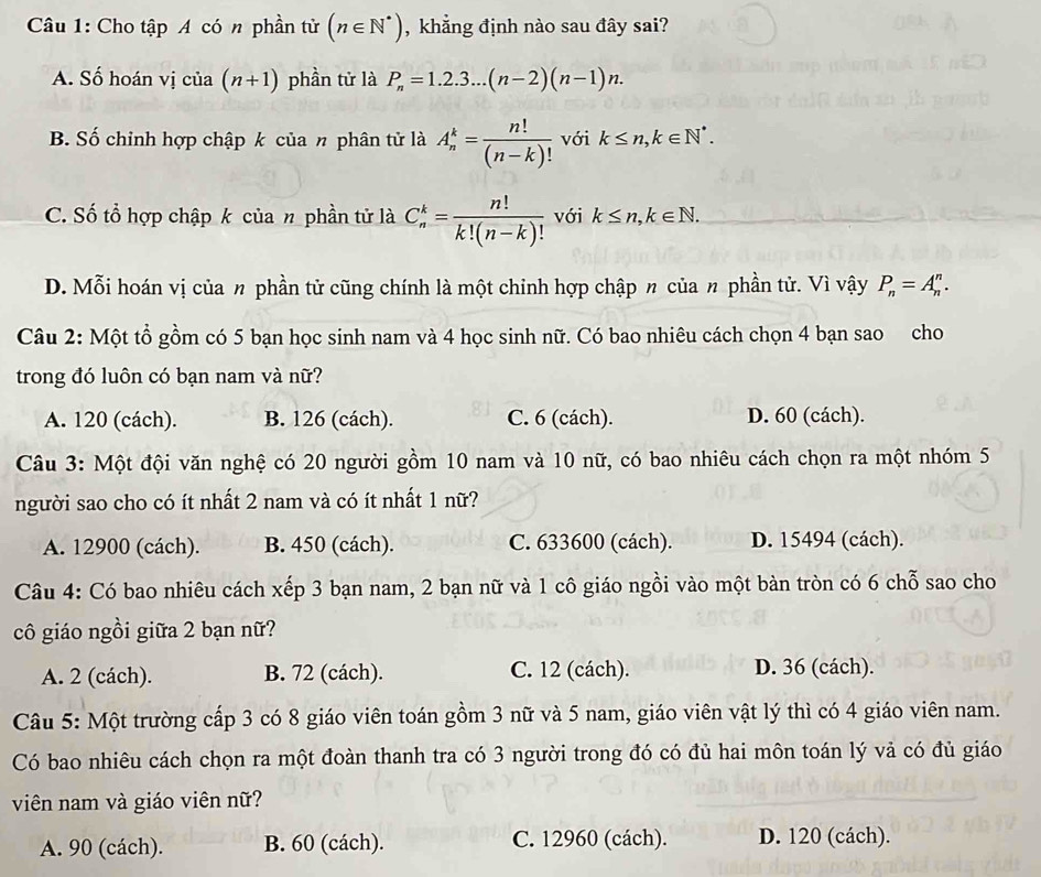 Cho tập A có n phần tử (n∈ N^*) , khẳng định nào sau đây sai?
A. Số hoán vị của (n+1) phần tử là P_n=1.2.3...(n-2)(n-1)n.
B. Số chỉnh hợp chập k của π phân tử là A_n^(k=frac n!)(n-k)! với k≤ n,k∈ N^*.
C. Số tổ hợp chập k của n phần tử là C_n^(k=frac n!)k!(n-k)! với k≤ n,k∈ N.
D. Mỗi hoán vị của n phần tử cũng chính là một chỉnh hợp chập 〃 của n phần tử. Vì vậy P_n=A_n^n.
Câu 2: Một tổ gồm có 5 bạn học sinh nam và 4 học sinh nữ. Có bao nhiêu cách chọn 4 bạn sao cho
trong đó luôn có bạn nam và nữ?
A. 120 (cách). B. 126 (cách). C. 6 (cách). D. 60 (cách).
Câu 3: Một đội văn nghệ có 20 người gồm 10 nam và 10 nữ, có bao nhiêu cách chọn ra một nhóm 5
người sao cho có ít nhất 2 nam và có ít nhất 1 nữ?
A. 12900 (cách). B. 450 (cách). C. 633600 (cách). D. 15494 (cách).
Câu 4: Có bao nhiêu cách xếp 3 bạn nam, 2 bạn nữ và 1 cô giáo ngồi vào một bàn tròn có 6 chỗ sao cho
cô giáo ngồi giữa 2 bạn nữ?
A. 2 (cách). B. 72 (cách). C. 12 (cách). D. 36 (cách).
Câu 5: Một trường cấp 3 có 8 giáo viên toán gồm 3 nữ và 5 nam, giáo viên vật lý thì có 4 giáo viên nam.
Có bao nhiêu cách chọn ra một đoàn thanh tra có 3 người trong đó có đủ hai môn toán lý vả có đủ giáo
viên nam và giáo viên nữ?
A. 90 (cách). B. 60 (cách). C. 12960 (cách). D. 120 (cách).