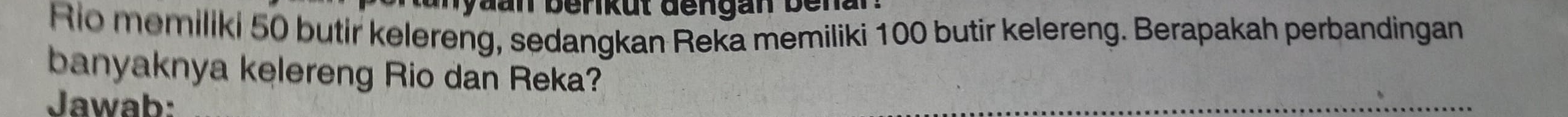 Rio memiliki 50 butir kelereng, sedangkan Reka memiliki 100 butir kelereng. Berapakah perbandingan 
banyaknya kelereng Rio dan Reka? 
Jawab: