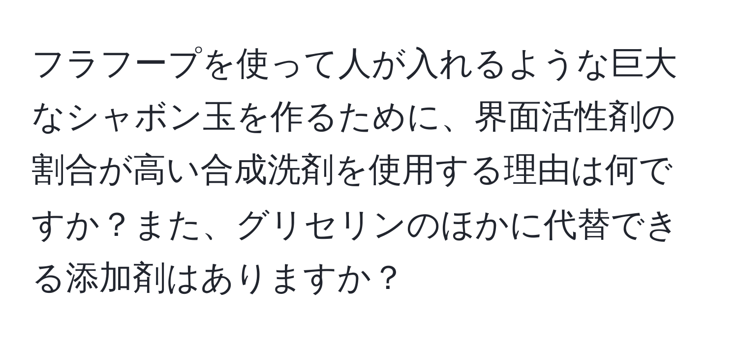 フラフープを使って人が入れるような巨大なシャボン玉を作るために、界面活性剤の割合が高い合成洗剤を使用する理由は何ですか？また、グリセリンのほかに代替できる添加剤はありますか？