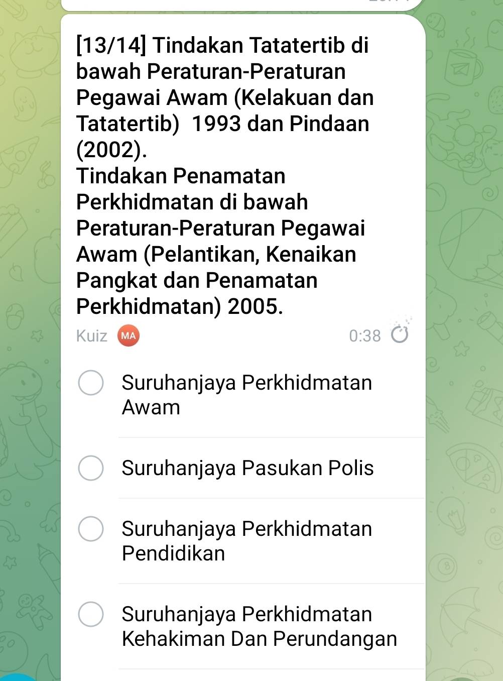 [13/14] Tindakan Tatatertib di
bawah Peraturan-Peraturan
Pegawai Awam (Kelakuan dan
Tatatertib) 1993 dan Pindaan
(2002).
Tindakan Penamatan
Perkhidmatan di bawah
Peraturan-Peraturan Pegawai
Awam (Pelantikan, Kenaikan
Pangkat dan Penamatan
Perkhidmatan) 2005.
Kuiz MA
0:38
Suruhanjaya Perkhidmatan
Awam
Suruhanjaya Pasukan Polis
Suruhanjaya Perkhidmatan
Pendidikan
8
Suruhanjaya Perkhidmatan
Kehakiman Dan Perundangan