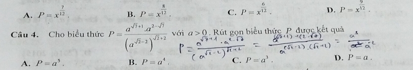 A. P=x^(frac 7)12. P=x^(frac 8)12. 
B.
C. P=x^(frac 6)12.
D. P=x^(frac 9)12. 
Câu 4. Cho biểu thức P=frac a^(sqrt(7)+1).a^(2-sqrt(7))(a^(sqrt(2)-2))^sqrt(2)+2 với a>0. Rút gọn biểu thức P được kết quả
A. P=a^5. B. P=a^4. C. P=a^3.
D. P=a.