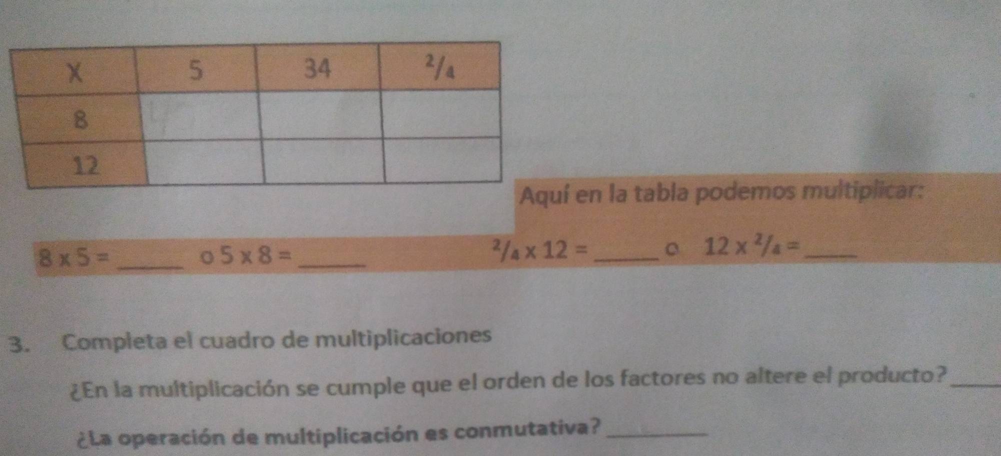 en la tabla podemos multiplicar:
8* 5= _ 
C 5* 8= _^2/_4* 12= _
12* ^2/_4= _ 
3. Completa el cuadro de multiplicaciones 
¿En la multiplicación se cumple que el orden de los factores no altere el producto?_ 
¿La operación de multiplicación es conmutativa?_