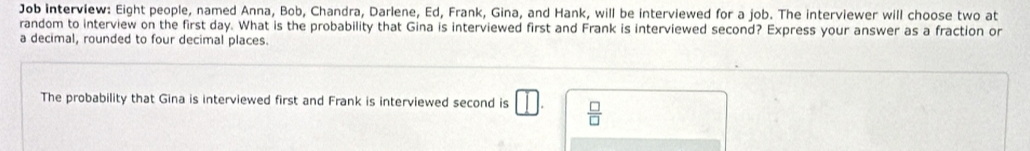 Job interview: Eight people, named Anna, Bob, Chandra, Darlene, Ed, Frank, Gina, and Hank, will be interviewed for a job. The interviewer will choose two at 
random to interview on the first day. What is the probability that Gina is interviewed first and Frank is interviewed second? Express your answer as a fraction or 
a decimal, rounded to four decimal places. 
The probability that Gina is interviewed first and Frank is interviewed second is □  □ /□  