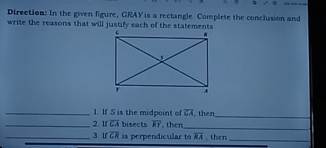 a 

Direction: In the given figure, GRAY is a rectangle. Complete the conclusion and 
write the reasons that will justify each of the statements 
_1. If S is the midpoint of overline GA , then_ 
_2. If overline GA bisects overline RY , then_ 
_3. If overline GR is perpendicular to overline RA , then_