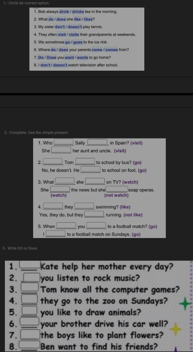 1.- Circle de correct option.
1. Bob always drink / drinks tea in the morning.
2. What do / does she like / likes?
3. My sister don't / doesn't play tennis.
4. They often visit / visits their grandparents at weekends.
5. We sometimes go / goes to the ice rink.
6. Where do / does your parents come / comes from?
7. Do / Does you want / wants to go home?
8. I don't / doesn't watch television after school.
2.- Complete. Use the simple present.
1. Who □ Sally □ in Spain? (visit)
She _ □  her aunt and uncle. (visit)
2. _ □  Tom □ to school by bus? (go)
No, he doesn't. He □ to school on foot. (go)
3. What □ she □ on TV? (watch)
She  □ /(watch)  the news but she □  soap operas.
(not watch)
4. _ □  they □ swimming? (like)
Yes, they do, but they □ running. (not like)
5. When _ □  you _ □  to a football match? (go)
_ □  to a football match on Sundays. (go)
3.- Write DO or Does
1. _  _ Kate help her mother every day?
2. □ you listen to rock music?
3. □ Tom know all the computer games?
4. □ _ they go to the zoo on Sundays?
5. □ _ you like to draw animals?
6. □ _ your brother drive his car well?
7. □ the boys like to plant flowers?
8. □ _ Ben want to find his friends?