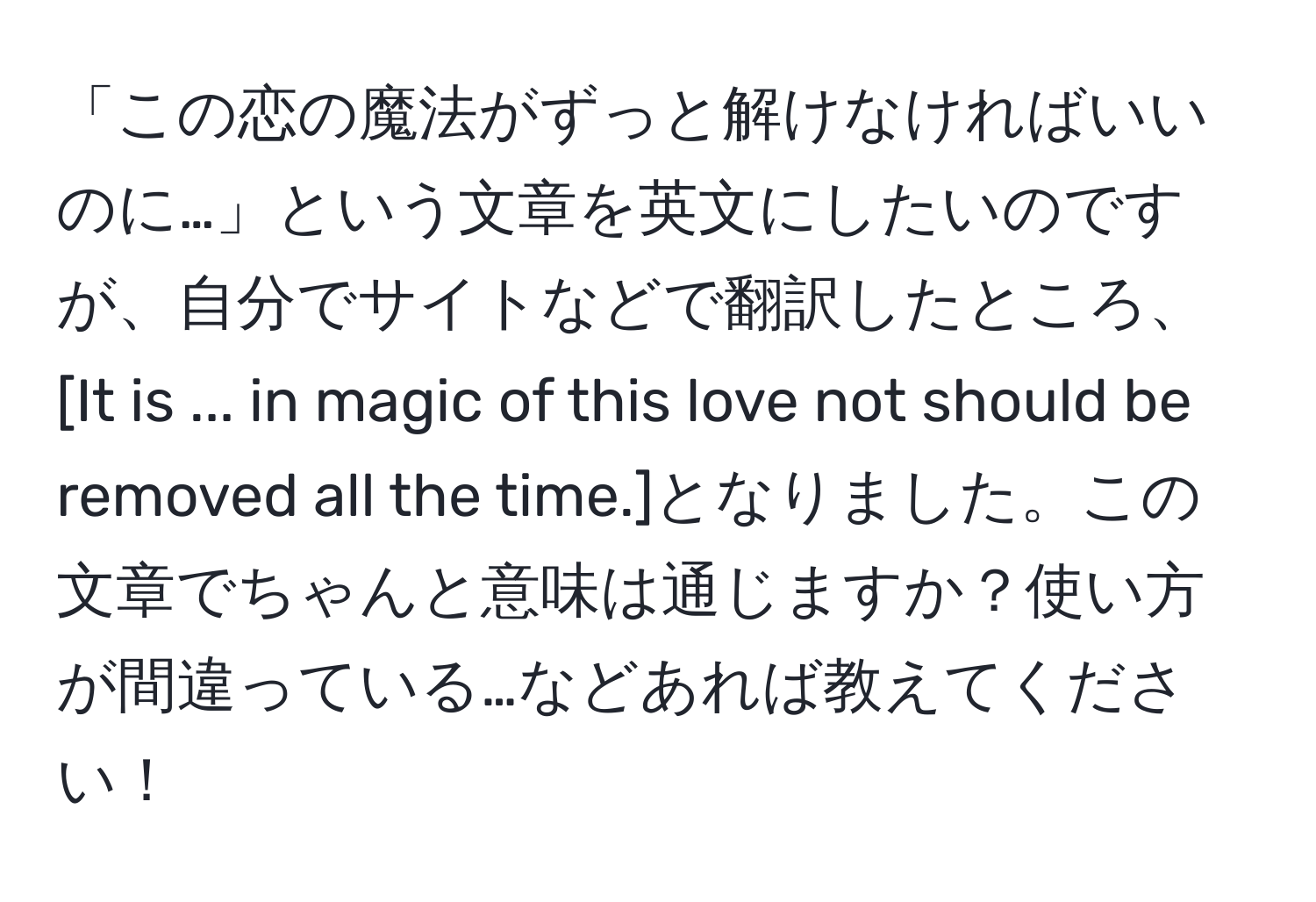 「この恋の魔法がずっと解けなければいいのに…」という文章を英文にしたいのですが、自分でサイトなどで翻訳したところ、[It is ... in magic of this love not should be removed all the time.]となりました。この文章でちゃんと意味は通じますか？使い方が間違っている…などあれば教えてください！