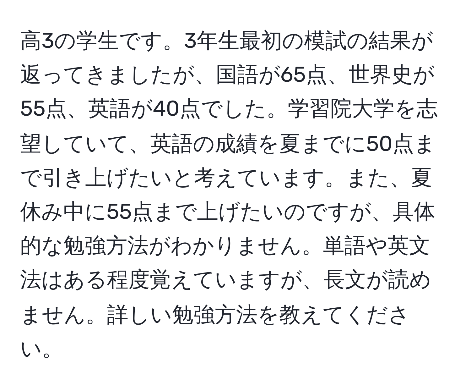 高3の学生です。3年生最初の模試の結果が返ってきましたが、国語が65点、世界史が55点、英語が40点でした。学習院大学を志望していて、英語の成績を夏までに50点まで引き上げたいと考えています。また、夏休み中に55点まで上げたいのですが、具体的な勉強方法がわかりません。単語や英文法はある程度覚えていますが、長文が読めません。詳しい勉強方法を教えてください。