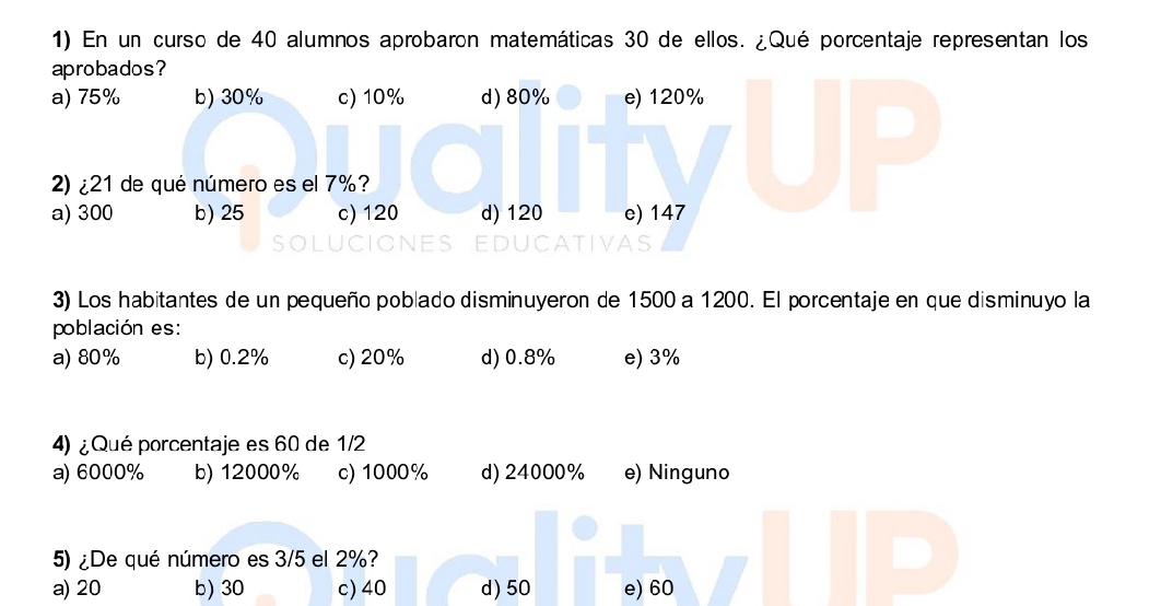 En un curso de 40 alumnos aprobaron matemáticas 30 de ellos. ¿Qué porcentaje representan los
aprobados?
a) 75% b) 30% c) 10% d) 80% e) 120%
2)¿ 21 de qué número es el 7%?
a) 300 b) 25 c) 120 d) 120 e) 147
3) Los habitantes de un pequeño poblado disminuyeron de 1500 a 1200. El porcentaje en que disminuyo la
población es:
a) 80% b) 0.2% c) 20% d) 0.8% e) 3%
4) ¿ Qué porcentaje es 60 de 1/2
a) 6000% b) 12000% c) 1000% d) 24000% e) Ninguno
5) ¿De qué número es 3/5 el 2%?
a) 20 b) 30 c) 40 d) 50 e) 60