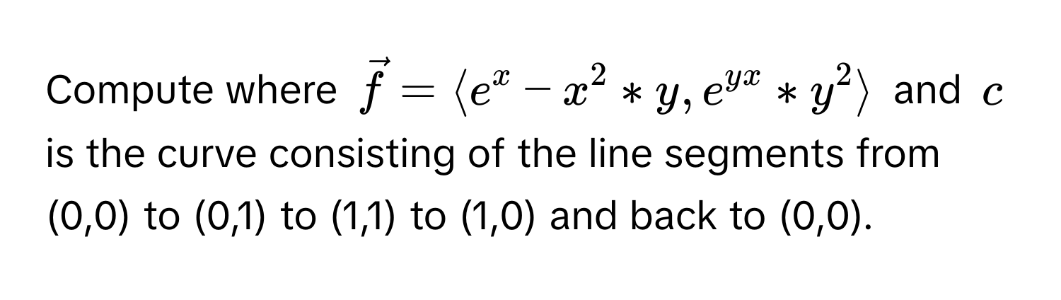 Compute where $vecf = langle e^(x - x^2 * y, e^yx) * y^2 rangle$ and $c$ is the curve consisting of the line segments from (0,0) to (0,1) to (1,1) to (1,0) and back to (0,0).